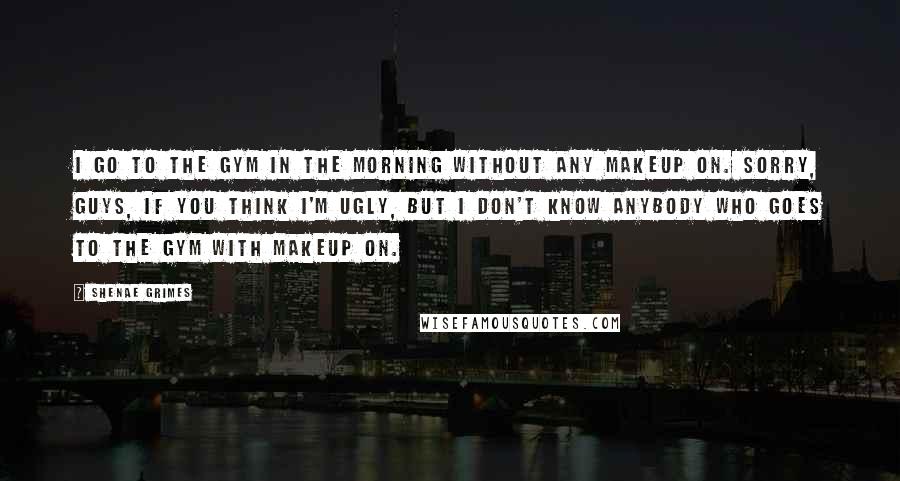 Shenae Grimes Quotes: I go to the gym in the morning without any makeup on. Sorry, guys, if you think I'm ugly, but I don't know anybody who goes to the gym with makeup on.
