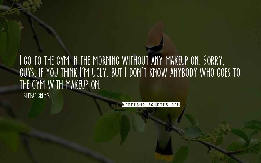 Shenae Grimes Quotes: I go to the gym in the morning without any makeup on. Sorry, guys, if you think I'm ugly, but I don't know anybody who goes to the gym with makeup on.