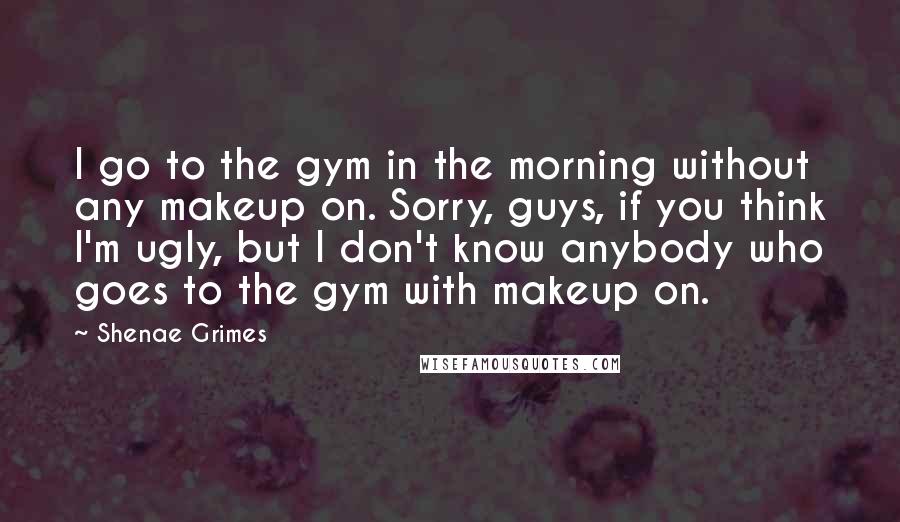 Shenae Grimes Quotes: I go to the gym in the morning without any makeup on. Sorry, guys, if you think I'm ugly, but I don't know anybody who goes to the gym with makeup on.