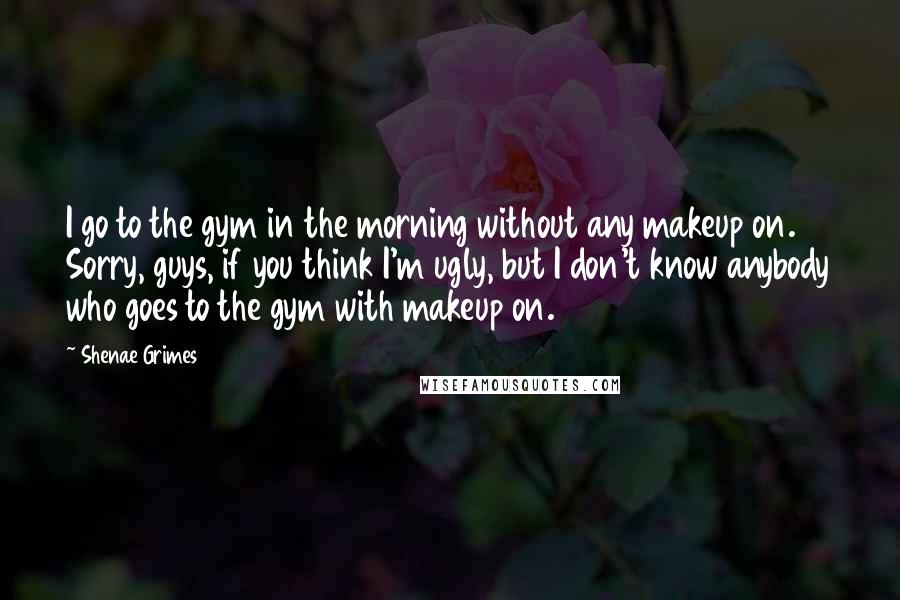 Shenae Grimes Quotes: I go to the gym in the morning without any makeup on. Sorry, guys, if you think I'm ugly, but I don't know anybody who goes to the gym with makeup on.