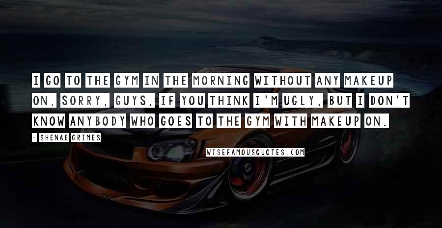 Shenae Grimes Quotes: I go to the gym in the morning without any makeup on. Sorry, guys, if you think I'm ugly, but I don't know anybody who goes to the gym with makeup on.