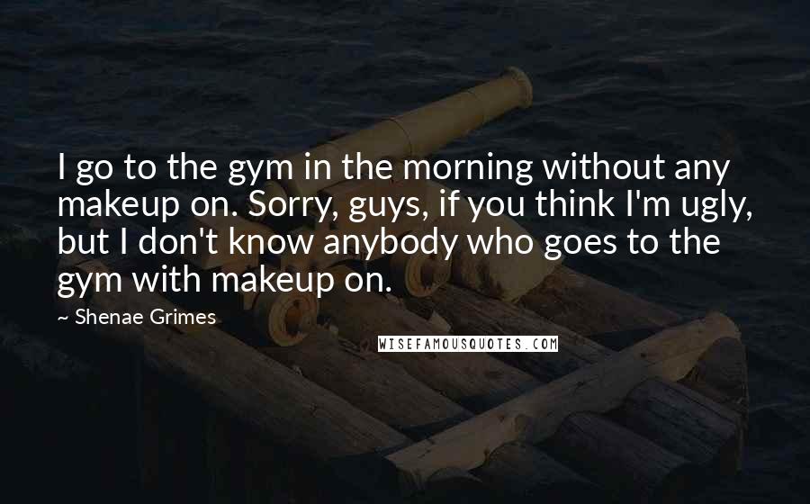 Shenae Grimes Quotes: I go to the gym in the morning without any makeup on. Sorry, guys, if you think I'm ugly, but I don't know anybody who goes to the gym with makeup on.