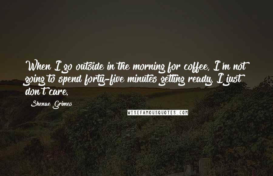 Shenae Grimes Quotes: When I go outside in the morning for coffee, I'm not going to spend forty-five minutes getting ready. I just don't care.