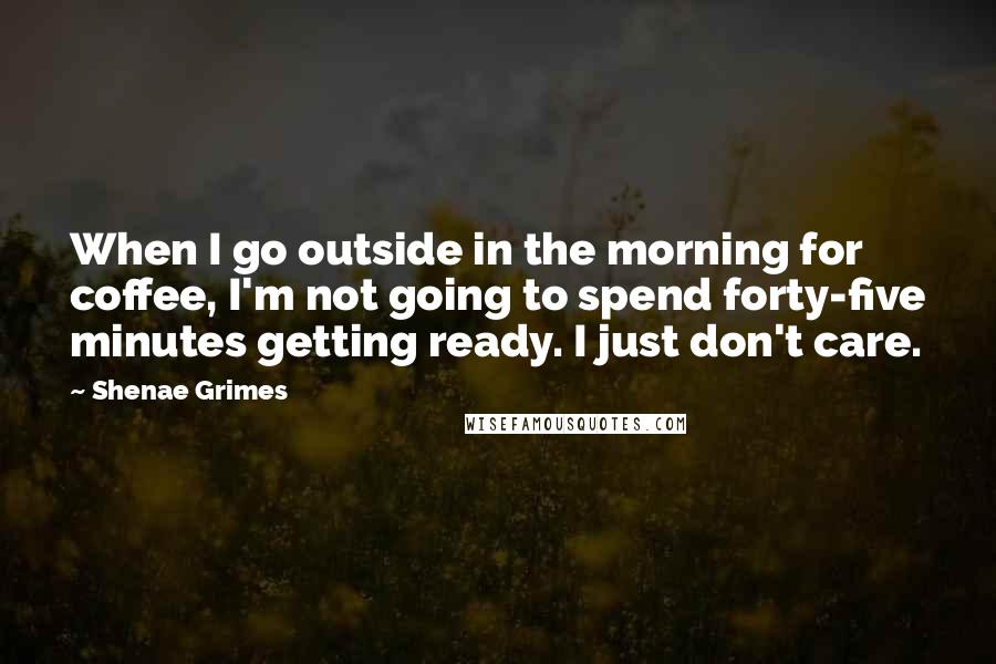 Shenae Grimes Quotes: When I go outside in the morning for coffee, I'm not going to spend forty-five minutes getting ready. I just don't care.