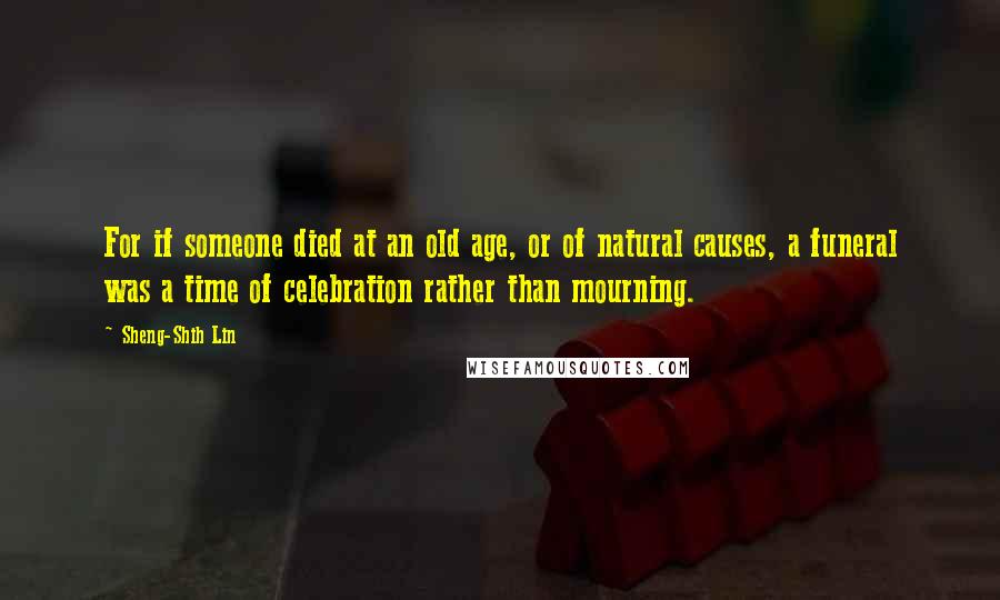 Sheng-Shih Lin Quotes: For if someone died at an old age, or of natural causes, a funeral was a time of celebration rather than mourning.