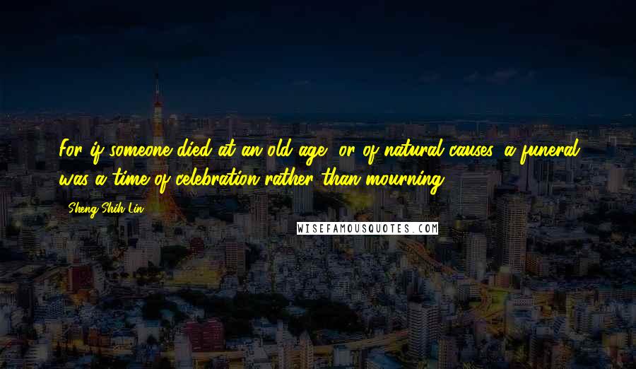 Sheng-Shih Lin Quotes: For if someone died at an old age, or of natural causes, a funeral was a time of celebration rather than mourning.