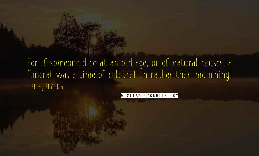 Sheng-Shih Lin Quotes: For if someone died at an old age, or of natural causes, a funeral was a time of celebration rather than mourning.