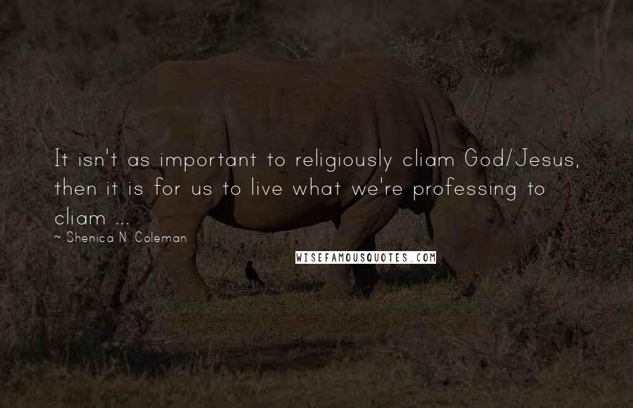 Shenica N. Coleman Quotes: It isn't as important to religiously cliam God/Jesus, then it is for us to live what we're professing to cliam ...