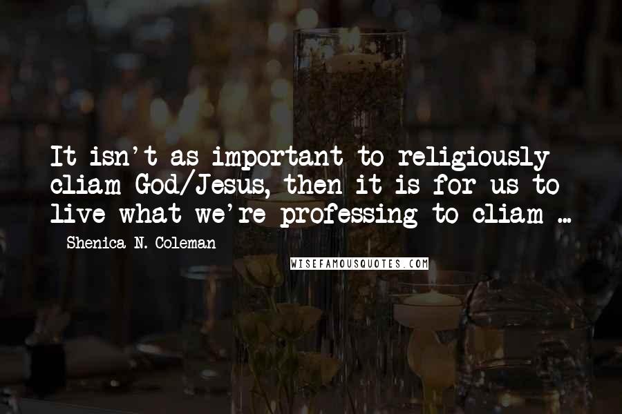 Shenica N. Coleman Quotes: It isn't as important to religiously cliam God/Jesus, then it is for us to live what we're professing to cliam ...