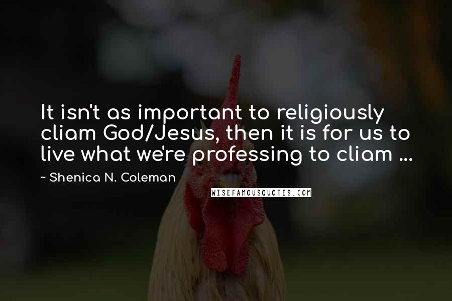 Shenica N. Coleman Quotes: It isn't as important to religiously cliam God/Jesus, then it is for us to live what we're professing to cliam ...