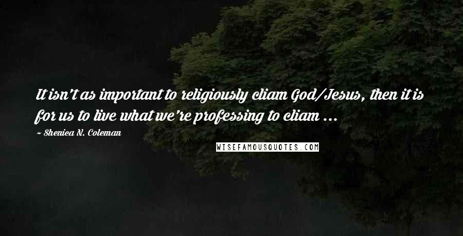 Shenica N. Coleman Quotes: It isn't as important to religiously cliam God/Jesus, then it is for us to live what we're professing to cliam ...