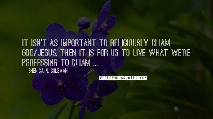 Shenica N. Coleman Quotes: It isn't as important to religiously cliam God/Jesus, then it is for us to live what we're professing to cliam ...