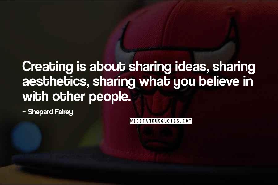 Shepard Fairey Quotes: Creating is about sharing ideas, sharing aesthetics, sharing what you believe in with other people.