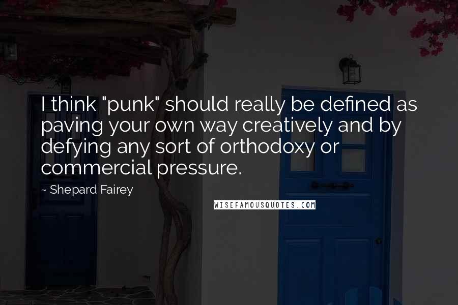 Shepard Fairey Quotes: I think "punk" should really be defined as paving your own way creatively and by defying any sort of orthodoxy or commercial pressure.