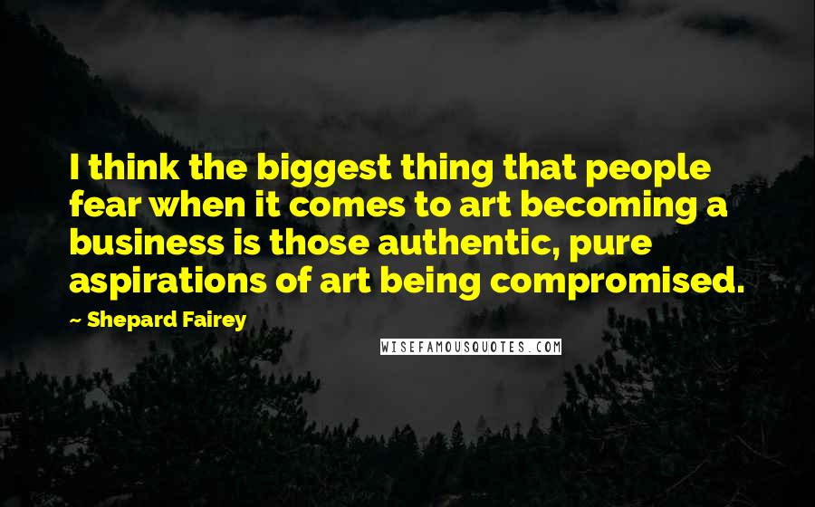 Shepard Fairey Quotes: I think the biggest thing that people fear when it comes to art becoming a business is those authentic, pure aspirations of art being compromised.