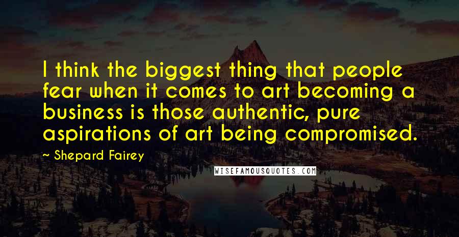 Shepard Fairey Quotes: I think the biggest thing that people fear when it comes to art becoming a business is those authentic, pure aspirations of art being compromised.