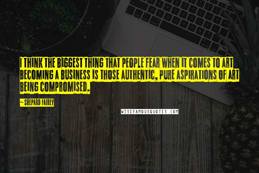 Shepard Fairey Quotes: I think the biggest thing that people fear when it comes to art becoming a business is those authentic, pure aspirations of art being compromised.