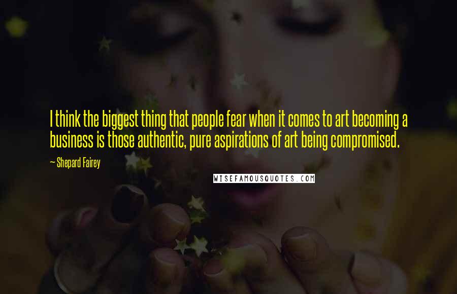 Shepard Fairey Quotes: I think the biggest thing that people fear when it comes to art becoming a business is those authentic, pure aspirations of art being compromised.