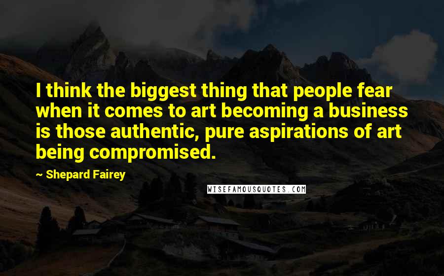 Shepard Fairey Quotes: I think the biggest thing that people fear when it comes to art becoming a business is those authentic, pure aspirations of art being compromised.