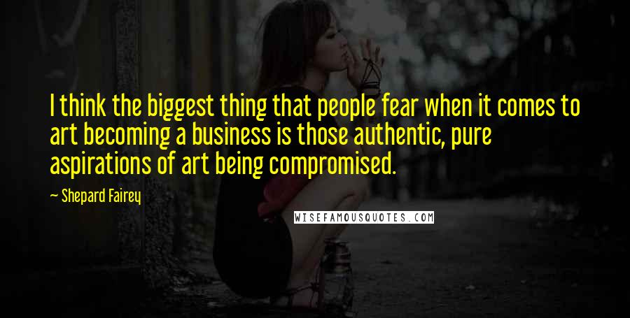 Shepard Fairey Quotes: I think the biggest thing that people fear when it comes to art becoming a business is those authentic, pure aspirations of art being compromised.