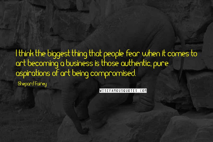 Shepard Fairey Quotes: I think the biggest thing that people fear when it comes to art becoming a business is those authentic, pure aspirations of art being compromised.