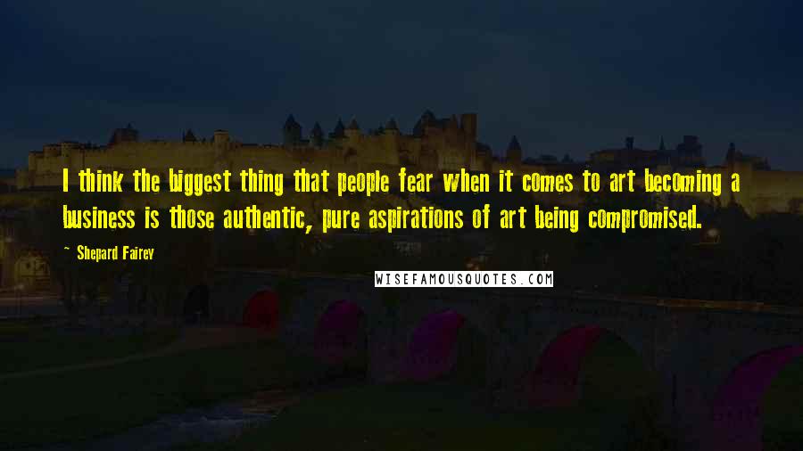 Shepard Fairey Quotes: I think the biggest thing that people fear when it comes to art becoming a business is those authentic, pure aspirations of art being compromised.