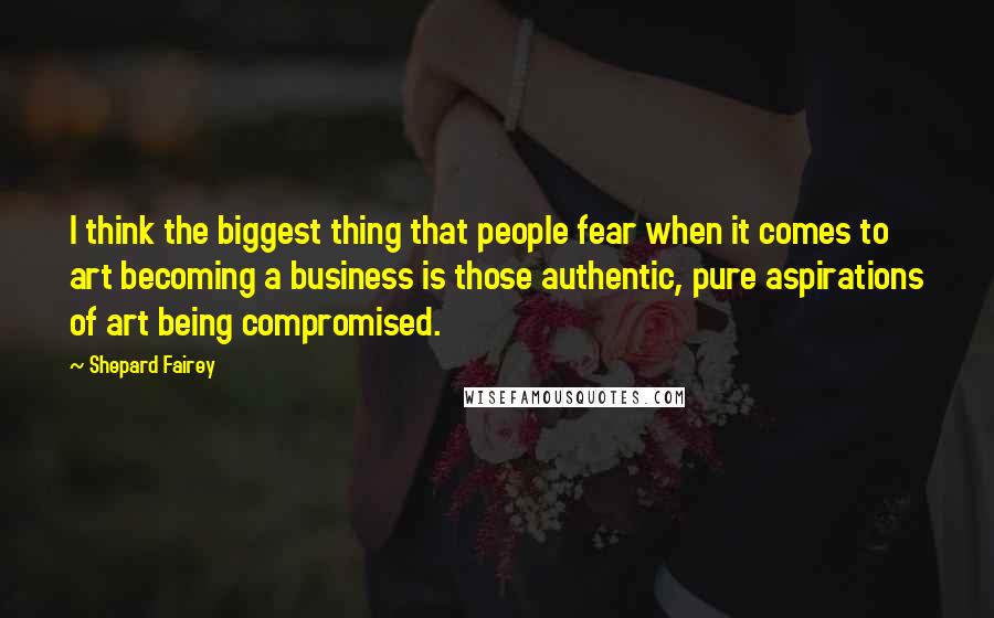 Shepard Fairey Quotes: I think the biggest thing that people fear when it comes to art becoming a business is those authentic, pure aspirations of art being compromised.