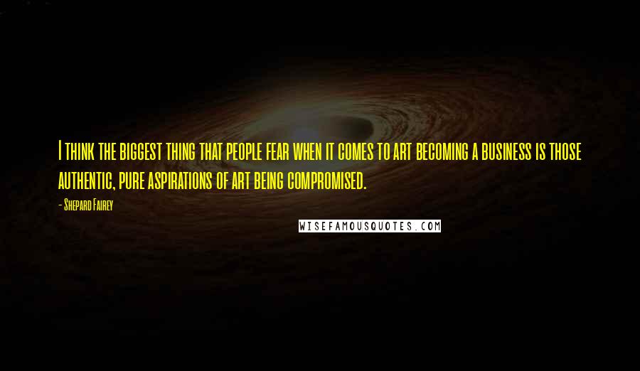 Shepard Fairey Quotes: I think the biggest thing that people fear when it comes to art becoming a business is those authentic, pure aspirations of art being compromised.