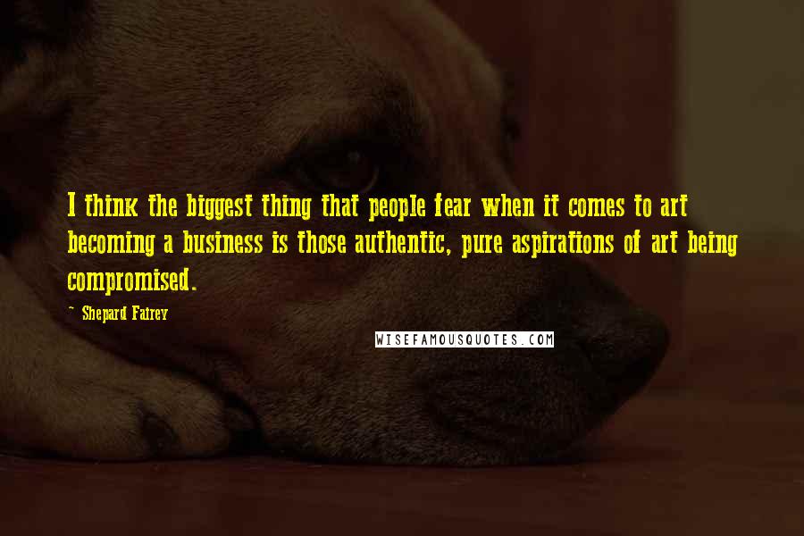 Shepard Fairey Quotes: I think the biggest thing that people fear when it comes to art becoming a business is those authentic, pure aspirations of art being compromised.