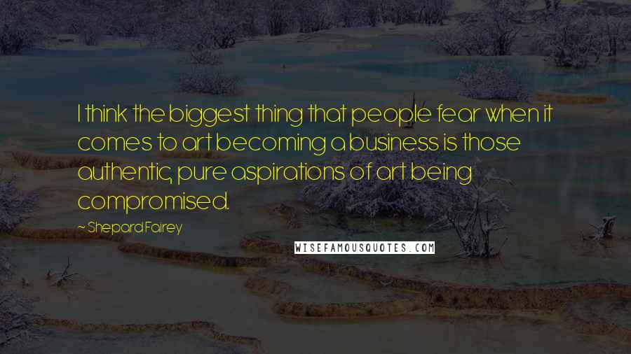 Shepard Fairey Quotes: I think the biggest thing that people fear when it comes to art becoming a business is those authentic, pure aspirations of art being compromised.