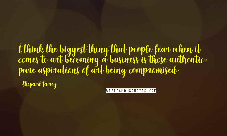 Shepard Fairey Quotes: I think the biggest thing that people fear when it comes to art becoming a business is those authentic, pure aspirations of art being compromised.