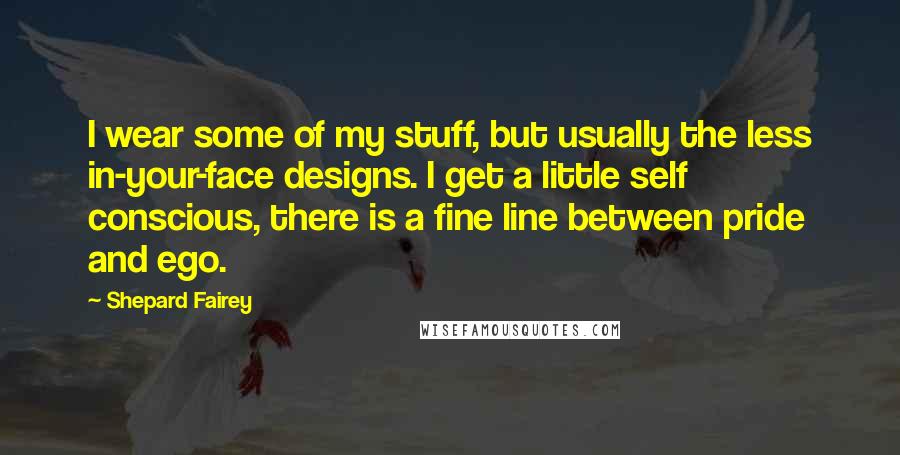 Shepard Fairey Quotes: I wear some of my stuff, but usually the less in-your-face designs. I get a little self conscious, there is a fine line between pride and ego.