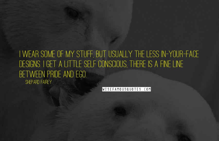 Shepard Fairey Quotes: I wear some of my stuff, but usually the less in-your-face designs. I get a little self conscious, there is a fine line between pride and ego.