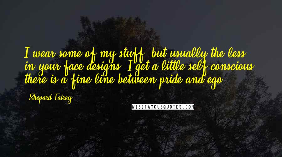 Shepard Fairey Quotes: I wear some of my stuff, but usually the less in-your-face designs. I get a little self conscious, there is a fine line between pride and ego.