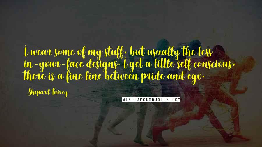 Shepard Fairey Quotes: I wear some of my stuff, but usually the less in-your-face designs. I get a little self conscious, there is a fine line between pride and ego.