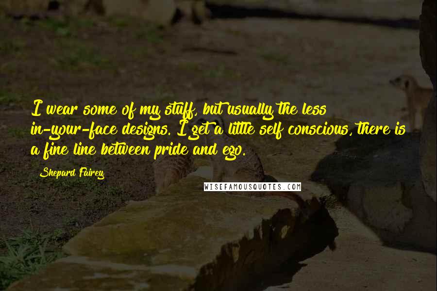 Shepard Fairey Quotes: I wear some of my stuff, but usually the less in-your-face designs. I get a little self conscious, there is a fine line between pride and ego.