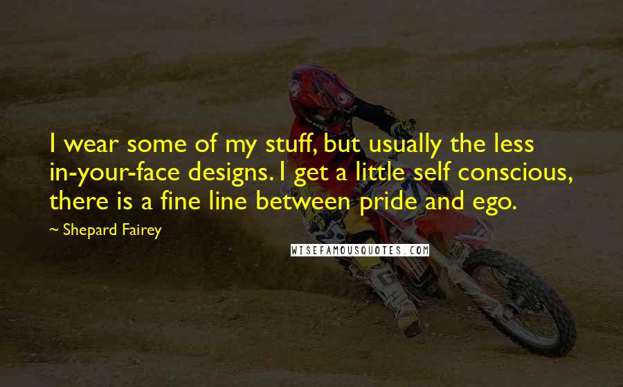 Shepard Fairey Quotes: I wear some of my stuff, but usually the less in-your-face designs. I get a little self conscious, there is a fine line between pride and ego.