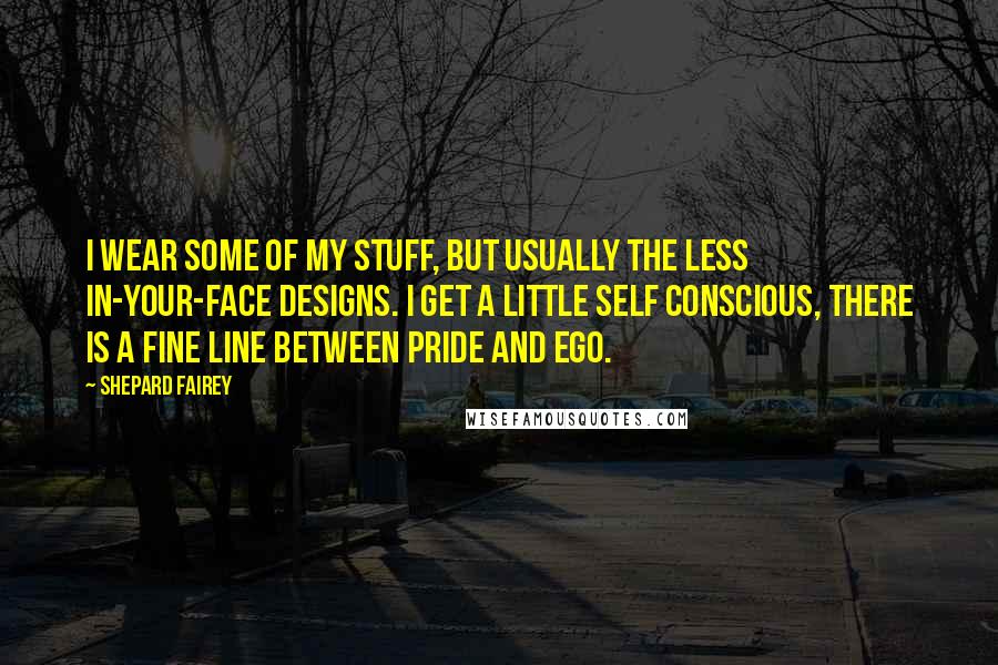 Shepard Fairey Quotes: I wear some of my stuff, but usually the less in-your-face designs. I get a little self conscious, there is a fine line between pride and ego.