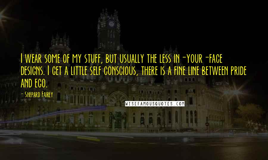 Shepard Fairey Quotes: I wear some of my stuff, but usually the less in-your-face designs. I get a little self conscious, there is a fine line between pride and ego.