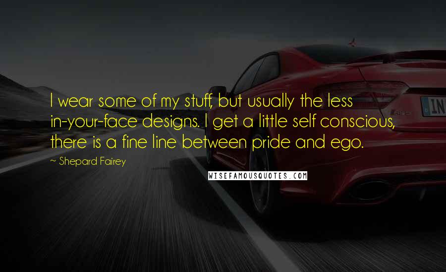 Shepard Fairey Quotes: I wear some of my stuff, but usually the less in-your-face designs. I get a little self conscious, there is a fine line between pride and ego.