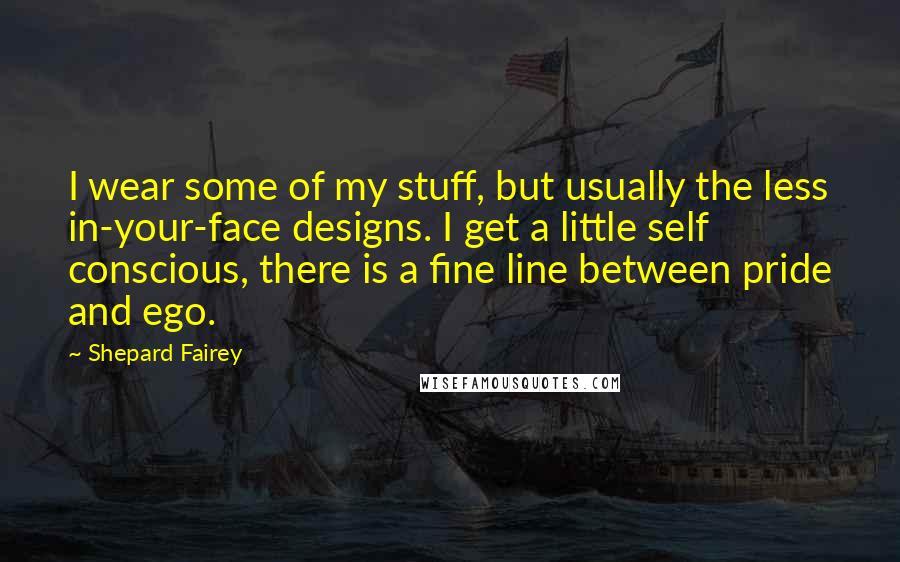 Shepard Fairey Quotes: I wear some of my stuff, but usually the less in-your-face designs. I get a little self conscious, there is a fine line between pride and ego.