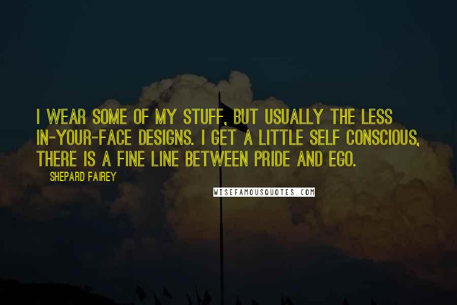 Shepard Fairey Quotes: I wear some of my stuff, but usually the less in-your-face designs. I get a little self conscious, there is a fine line between pride and ego.