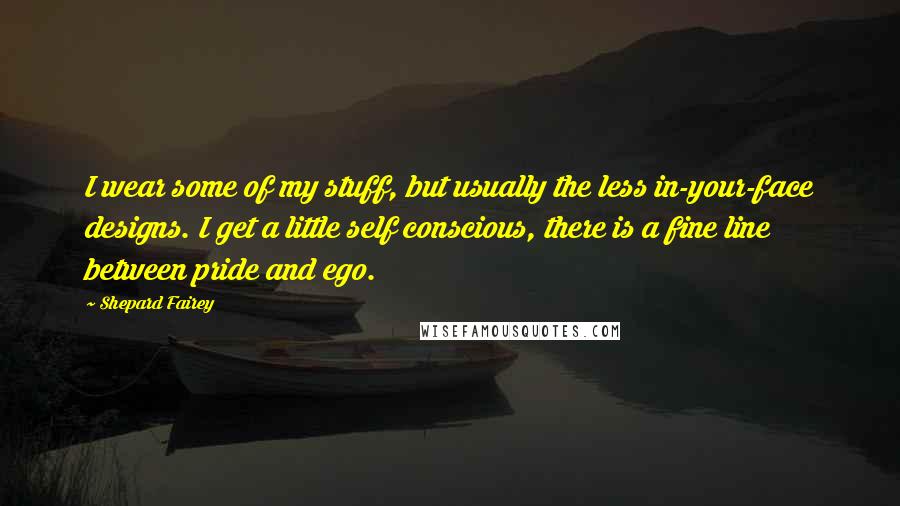 Shepard Fairey Quotes: I wear some of my stuff, but usually the less in-your-face designs. I get a little self conscious, there is a fine line between pride and ego.