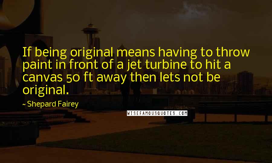 Shepard Fairey Quotes: If being original means having to throw paint in front of a jet turbine to hit a canvas 50 ft away then lets not be original.