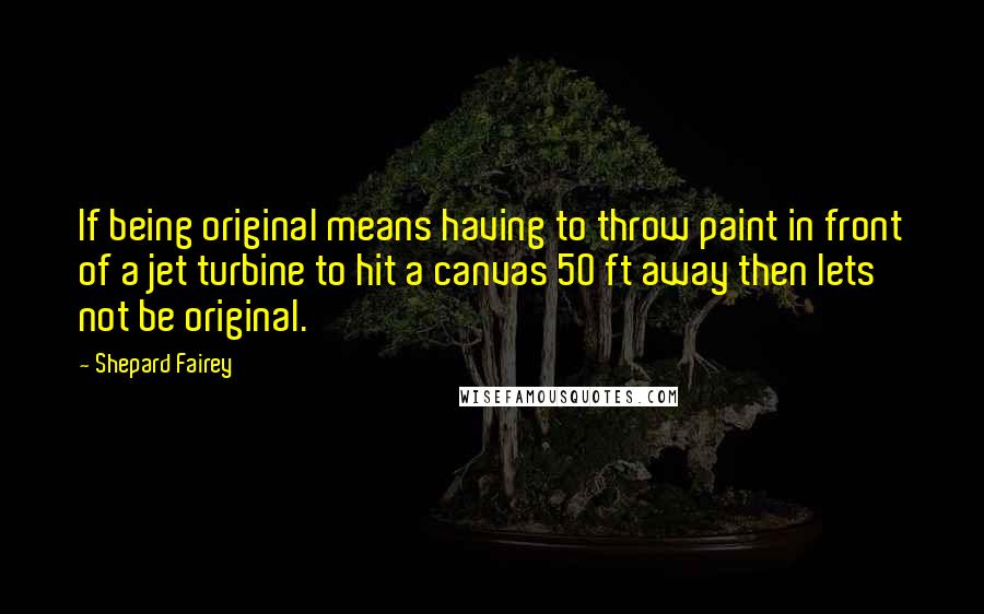 Shepard Fairey Quotes: If being original means having to throw paint in front of a jet turbine to hit a canvas 50 ft away then lets not be original.