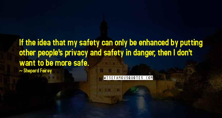 Shepard Fairey Quotes: If the idea that my safety can only be enhanced by putting other people's privacy and safety in danger, then I don't want to be more safe.