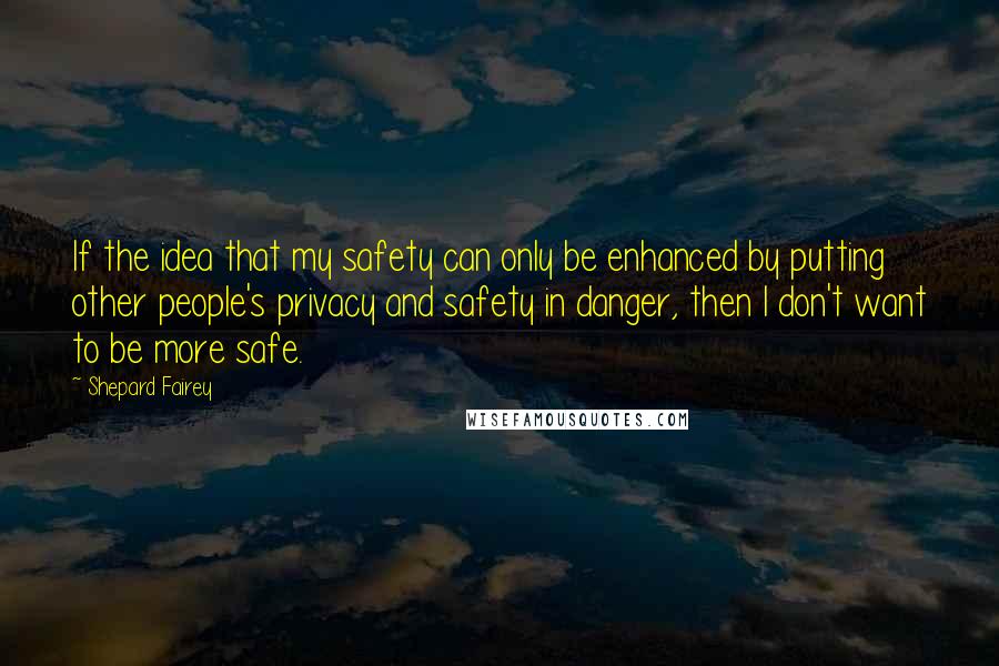 Shepard Fairey Quotes: If the idea that my safety can only be enhanced by putting other people's privacy and safety in danger, then I don't want to be more safe.