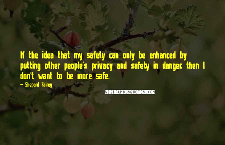Shepard Fairey Quotes: If the idea that my safety can only be enhanced by putting other people's privacy and safety in danger, then I don't want to be more safe.