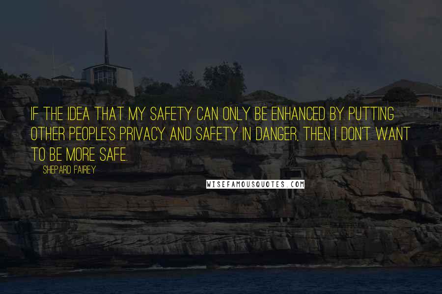 Shepard Fairey Quotes: If the idea that my safety can only be enhanced by putting other people's privacy and safety in danger, then I don't want to be more safe.