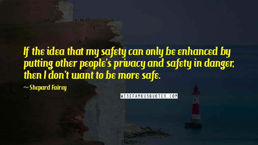 Shepard Fairey Quotes: If the idea that my safety can only be enhanced by putting other people's privacy and safety in danger, then I don't want to be more safe.